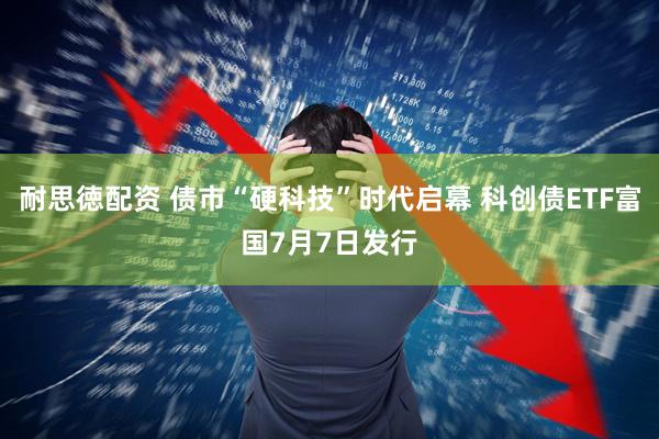 耐思徳配资 债市“硬科技”时代启幕 科创债ETF富国7月7日发行