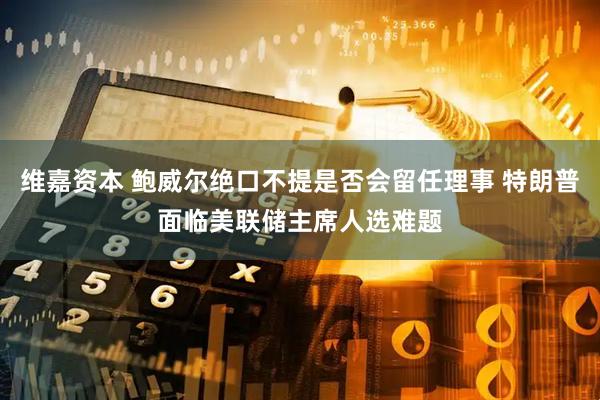 维嘉资本 鲍威尔绝口不提是否会留任理事 特朗普面临美联储主席人选难题