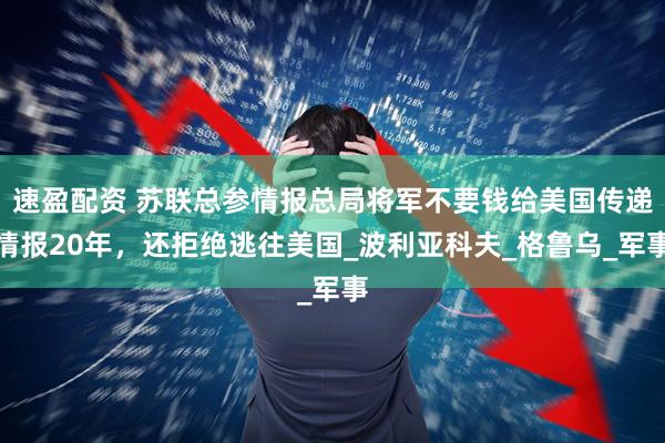 速盈配资 苏联总参情报总局将军不要钱给美国传递情报20年，还拒绝逃往美国_波利亚科夫_格鲁乌_军事