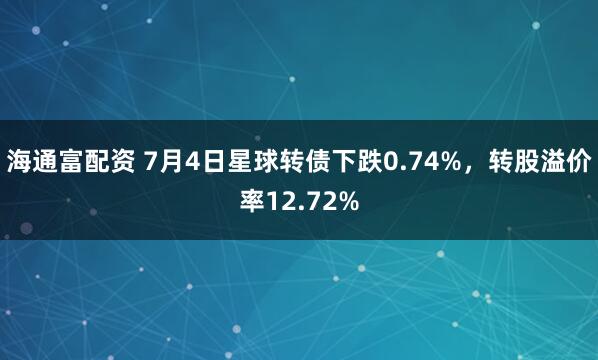 海通富配资 7月4日星球转债下跌0.74%，转股溢价率12.72%
