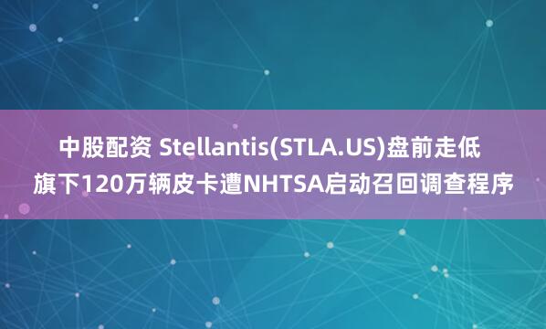 中股配资 Stellantis(STLA.US)盘前走低 旗下120万辆皮卡遭NHTSA启动召回调查程序