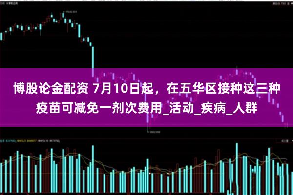 博股论金配资 7月10日起，在五华区接种这三种疫苗可减免一剂次费用_活动_疾病_人群
