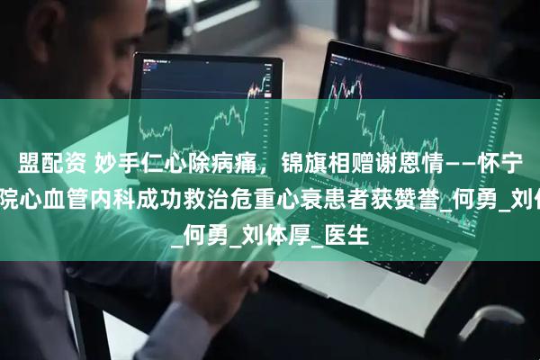 盟配资 妙手仁心除病痛，锦旗相赠谢恩情——怀宁县人民医院心血管内科成功救治危重心衰患者获赞誉_何勇_刘体厚_医生