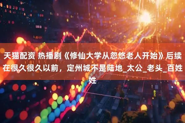 天猫配资 热播剧《修仙大学从忽悠老人开始》后续在很久很久以前，定州城不是陆地_太公_老头_百姓