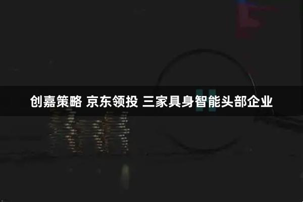 创嘉策略 京东领投 三家具身智能头部企业