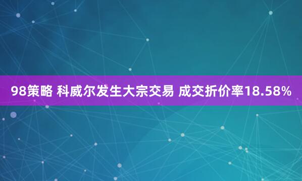 98策略 科威尔发生大宗交易 成交折价率18.58%