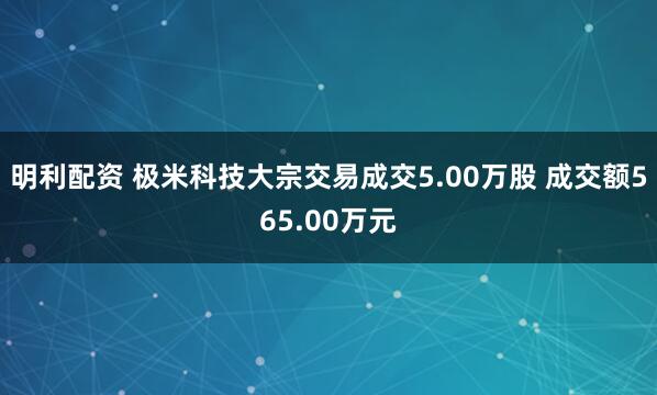 明利配资 极米科技大宗交易成交5.00万股 成交额565.00万元