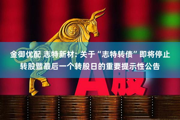 金御优配 志特新材: 关于“志特转债”即将停止转股暨最后一个转股日的重要提示性公告