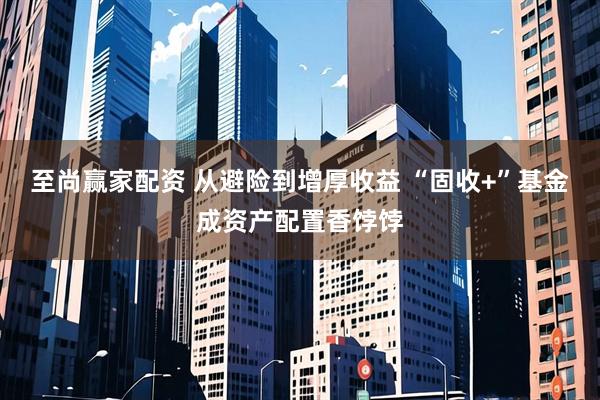 至尚赢家配资 从避险到增厚收益 “固收+”基金成资产配置香饽饽