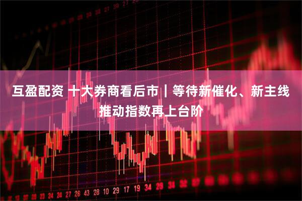 互盈配资 十大券商看后市｜等待新催化、新主线推动指数再上台阶