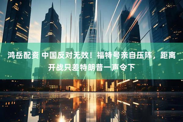 鸿岳配资 中国反对无效！福特号亲自压阵，距离开战只差特朗普一声令下