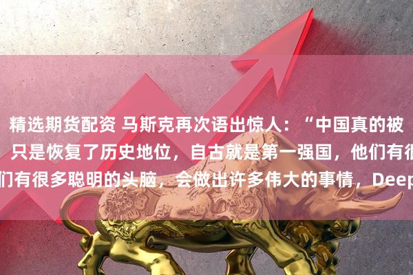 精选期货配资 马斯克再次语出惊人：“中国真的被低估了！中国并没有崛起，只是恢复了历史地位，自古就是第一强国，他们有很多聪明的头脑，会做出许多伟大的事情，DeepSeek就是其中之一”