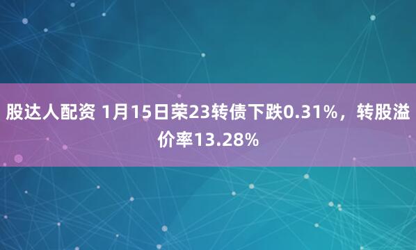 股达人配资 1月15日荣23转债下跌0.31%，转股溢价率13.28%