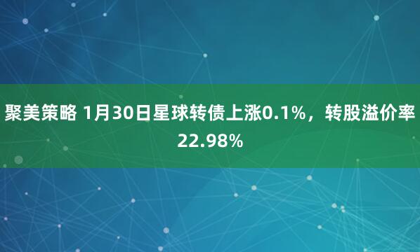 聚美策略 1月30日星球转债上涨0.1%，转股溢价率22.98%