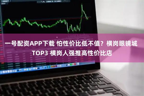 一号配资APP下载 怕性价比低不值？横岗眼镜城 TOP3 横岗人强推高性价比店