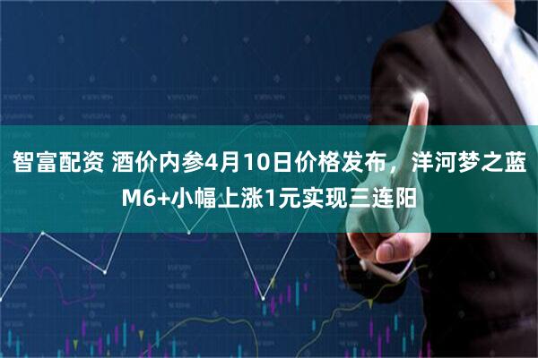 智富配资 酒价内参4月10日价格发布，洋河梦之蓝M6+小幅上涨1元实现三连阳